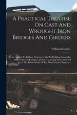 A Practical Treatise On Cast And Wrought Iron Bridges And Girders: As Applied To Railway Structures, And To Buildings Generally, With Numerous Examples, Drawn To A Large Scale, Selected From The Public Works Of The Most Eminent Engineers