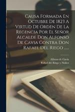 Causa Formada En Octubre De 1823 A Virtud De Orden De La Regencia Por El Señor Alcalde Don Alfonso De Cavia Contra Don Rafael Del Riego ......