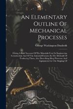 An Elementary Outline Of Mechanical Processes: Giving A Brief Account Of The Materials Used In Engineering Construction And Of The Essential Features In The Methods Of Producing Them, Also Describing Shop Processes And Equipment For The Shaping Of