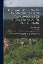 The Laws, Ordinances, And Institutions Of The Admiralty Of Great Britain, Civil And Military: Comprehending, I. Such Antient Naval Laws And Customs As Are Still In Use. Ii. An Abstract Of The Statutes In Force Relating To Maritime Affairs And