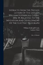 Extracts From The Private Letters Of The Late Sir William Fothergill Cooke, 1836-39, Relating To The Invention And Development Of The Electric Telegraph: Also, A Memoir