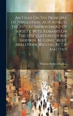 An Essay On The Principle Of Population, As It Affects The Future Improvement Of Society. With Remarks On The Speculations Of Mr. Godwin, M. Condorcet, And Other Writers. By T.r. Malthus