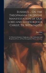 Eusebius ... On the Theophania Or Divine Manifestation of Our Lord and Saviour Jesus Christ, Tr. With Notes: To Which Is Prefixed a Vindication of the Orthodoxy, and Prophetical Views, of That Distinguished Writer, by S. Lee
