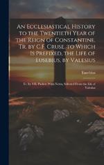 An Ecclesiastical History to the Twentieth Year of the Reign of Constantine, Tr. by C.F. Cruse. to Which Is Prefixed, the Life of Eusebius, by Valesius: Tr. by S.E. Parker. With Notes, Selected From the Ed. of Valesius