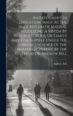 An Experiment In Education, Made At The Male Asylum Of Madras. Suggesting A System By Which A School Or Family May Teach Itself Under The Superintendance Of The Master Or Parent. By The Reverend Dr. Andrew Bell