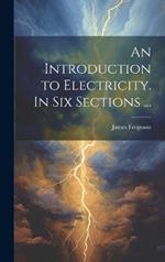 An Introduction to Electricity. In Six Sections ...