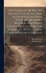 The Poems of Sir Walter Raleigh Collected and Authenticated With Those of Sir Henry Wotton and Other Courtly Poets From 1540 to 1650, Ed. With an Intr. and Notes by J. Hannah