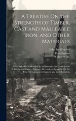 A Treatise On the Strength of Timber, Cast and Malleable Iron, and Other Materials: With Rules for Application In Architecture, the Construction of Suspension Bridges, Railways, &c.; and an Appendix On the Power of Locomotive Engines, and the Effect of In