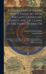A Collection of Papers, Which Passed Between the Late Learned Mr. Leibnitz and Dr. Clarke in the Years 1715 and 1716: Relating to the Principles of Natural Philosophy and Religion: With an Appendix: To Which Are Added, Letters to Dr. Clarke Concerning L
