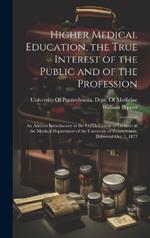 Higher Medical Education, the True Interest of the Public and of the Profession: An Address Introductory to the 112Th Course of Lectures in the Medical Department of the University of Pennsylvania, Delivered Oct. 1, 1877