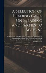 A Selection of Leading Cases On Pleading and Parties to Actions: With Practical Notes Elucidating the Principles of Pleading (As Exemplified in Cases of Most Frequent Occurrence in Practice) by a Reference to the Earliest Authorities: And Designed to Ass