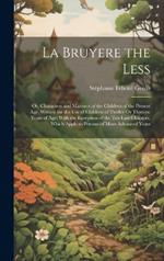 La Bruyere the Less: Or, Characters and Manners of the Children of the Present Age. Written for the Use of Children of Twelve Or Thirteen Years of Age; With the Exception of the Ten Last Chapters, Which Apply to Persons of More Advanced Years