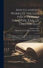 Miscellaneous Works of the Late Philip Dormer Stanhope, Earl of Chesterfield: Consisting of Letters to His Friends, Never Before Printed, and Various Other Articles: To Which Are Prefixed, Memoirs of His Life, Tending to Illustrate the Civil, Literary, A