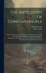 The Antiquities Of Constantinople: With A Description Of Its Situation, The Conveniencies Of Its Port, Its Publick Buildings, The Statuary, Sculpture, Architecture, And Other Curiosities Of That City. With Cuts Explaining The Chief Of Them. In Four