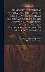 Orationes Et Epistolae Selectae. Selected Letters of Cicero. With Historical Introd., an Outline of the Roman Constitution, Notes Excursuses, Vocabulary and Index by Harold W. Johnston