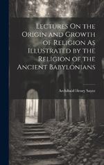 Lectures On the Origin and Growth of Religion As Illustrated by the Religion of the Ancient Babylonians