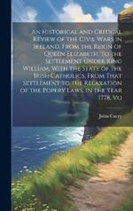An Historical and Critical Review of the Civil Wars in Ireland, From the Reign of Queen Elizabeth, to the Settlement Under King William, With the State of the Irish Catholics, From That Settlement to the Relaxation of the Popery Laws, in the Year 1778, Vo