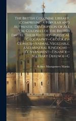 The British Colonial Library, [Comprising a Popular and Authentic Description of All the Colonies of the British Empire, Their History--Physical Geography--Geology--Climate--Animal, Vegetable, and Mineral Kingdoms--Government--Finance--Military Defence--C