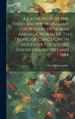 A Catalogue of the Fishes Known to Inhabit the Waters of North America, North of th Tropic of Cancer, With Notes on the Species Discovered in 1883 and 1884