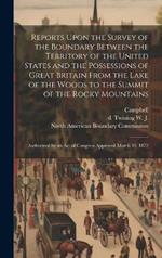 Reports Upon the Survey of the Boundary Between the Territory of the United States and the Possessions of Great Britain From the Lake of the Woods to the Summit of the Rocky Mountains: Authorized by an act of Congress Approved March 19, 1872