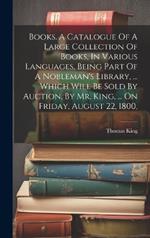 Books. A Catalogue Of A Large Collection Of Books, In Various Languages, Being Part Of A Nobleman's Library, ... Which Will Be Sold By Auction, By Mr. King, ... On Friday, August 22, 1800,
