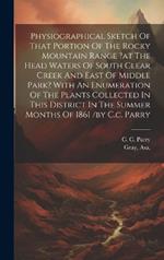 Physiographical Sketch Of That Portion Of The Rocky Mountain Range ?at The Head Waters Of South Clear Creek And East Of Middle Park? With An Enumeration Of The Plants Collected In This District In The Summer Months Of 1861 /by C.c. Parry