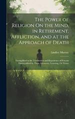 The Power of Religion On the Mind, in Retirement, Affliction, and at the Approach of Death: Exemplified in the Testimonies and Experience of Persons Distinguished by Their Greatness, Learning, Or Virtue