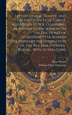 Letters On the Trinity, and On the Divinity of Christ, Addressed to W.E. Channing, in Answer to His Sermon On the Doctrines of Christianity [A Sermon Delivered at the Ordination of the Rev. Jared Sparks]. Republ., With Alterations