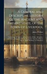 A General and Descriptive History of the Ancient and Present State, of the Town of Liverpool: Comprising, a Review of Its Government, Police, Antiquities, and Modern Improvements; the Progressive Increase of Street, Square, Public Buildings, and Inhabitan