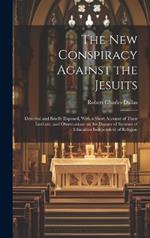 The new Conspiracy Against the Jesuits: Detected and Briefly Exposed, With a Short Account of Their Institute, and Observations on the Danger of Systems of Education Independent of Religion