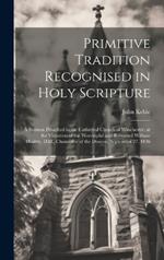 Primitive Tradition Recognised in Holy Scripture: A Sermon Preached in the Cathedral Church of Winchester, at the Visitation of the Worshipful and Reverend William Dealtry, D.D., Chancellor of the Diocese, September 27, 1836