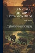 A Natural History of Uncommon Birds: And of Some Other Rare and Undescribed Animals, Quadrupeds, Fishes, Reptiles, Insects, &c., Exhibited in Two Hundred and Ten Copper-Plates, From Designs Copied Immediately From Nature, and Curiously Coloured After Life