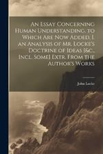 An Essay Concerning Human Understanding. to Which Are Now Added, I. an Analysis of Mr. Locke's Doctrine of Ideas [&c., Incl. Some] Extr. From the Author's Works