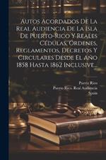 Autos Acordados De La Real Audiencia De La Isla De Puerto-rico Y Reales Cédulas, Órdenes, Reglamentos, Decretos Y Circulares Desde El Año 1858 Hasta 1862 Inclusive...