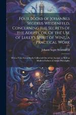 Four Books of Johannes Segerus Weidenfeld, Concerning the Secrets of the Adepts, or, Of the Use of Lully's Spirit of Wine, a Practical Work: With a Very Great Study Collected out of the Ancient as Well as Modern Fathers of Adept Philosophy