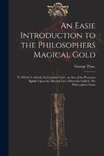 An Easie Introduction to the Philosophers Magical Gold: To Which is Added, Zor[o]asters Cave: as Also, John Pontanus Epistle Upon the Mineral Fire, Otherwise Called, The Philosophers Stone