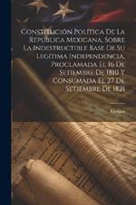 Constitución Política De La República Mexicana, Sobre La Indestructible Base De Su Legítima Independencia, Proclamada El 16 De Setiembre De 1810 Y Consumada El 27 De Setiembre De 1821