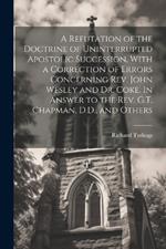 A Refutation of the Doctrine of Uninterrupted Apostolic Succession, With a Correction of Errors Concerning Rev. John Wesley and Dr. Coke. In Answer to the Rev. G.T. Chapman, D.D., and Others