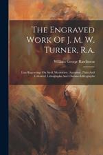 The Engraved Work Of J. M. W. Turner, R.a.: Line Engravings On Steel, Mezzotints, Aquatints, Plain And Coloured, Lithographs And Chromo-lithographs