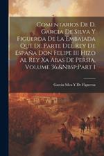 Comentarios De D. Garcia De Silva Y Figueroa De La Embajada Que De Parte Del Rey De España Don Felipe III Hizo Al Rey Xa Abas De Persia, Volume 36, Part 1