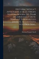 Historia Crítica Y Apologética De La Vírgen Nuestra Señora Del Pilar De Zaragoza Y De Su Templo Y Tabernáculo Desde El Sigloi Hasta Nuestros Días...