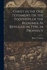 Christ in the Old Testament, Or the Footsteps of the Redeemer As Revealed in Type, in Prophecy