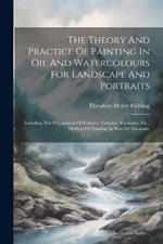 The Theory And Practice Of Painting In Oil And Watercolours For Landscape And Portraits: Including The Preparation Of Colours, Vehicles, Varnishes, Etc., Method Of Painting In Wax Or Encaustic