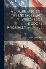 A Compilation of the Messages and Speeches of Theodore Roosevelt 1901 - 1905