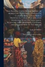 The Present State of the Empire of Morocco. Its Animals, Products, Climate, Soil, Cities, Ports, Provinces, Coins, Weights, and Measures. With the Language, Religion, Laws, Manners, Customs, and Character, of the Moors; the History of the Dynasties Since