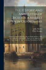 The History and Antiquities of Bicester, a Market Town in Oxfordshire: Compiled From Original Records, the Parish Archives, Title-Deeds of Estates, Harleian Mss., Papers in the Augmentation Office, Scarce Books, &c., and Containing Translations of the Pri