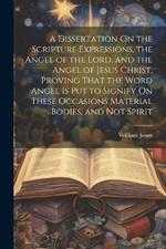 A Dissertation On the Scripture Expressions, the Angel of the Lord, and the Angel of Jesus Christ, Proving That the Word Angel Is Put to Signify On These Occasions Material Bodies, and Not Spirit