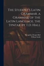 The Student's Latin Grammar. a Grammar of the Latin Language. the Syntax by T.D. Hall