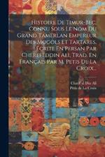 Histoire De Timur-bec, Connu Sous Le Nom Du Grand Tamerlan Empereur Des Mogols Et Tartares, Écrite En Persan Par Cherefeddin Ali, Trad. En Français Par M. Petis De La Croix...