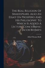 The Real Religion Of Shakespeare. Also An Essay On Prospero And His Philosophy. To Which Is Added A Lecture Concerning Jacob Behmen